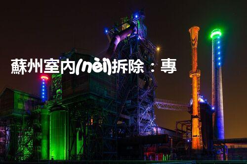 蘇州室內(nèi)拆除：專業(yè)高效，安全環(huán)保一站式服務(wù)